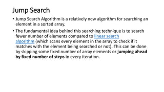Jump Search
• Jump Search Algorithm is a relatively new algorithm for searching an
element in a sorted array.
• The fundamental idea behind this searching technique is to search
fewer number of elements compared to linear search
algorithm (which scans every element in the array to check if it
matches with the element being searched or not). This can be done
by skipping some fixed number of array elements or jumping ahead
by fixed number of steps in every iteration.
 