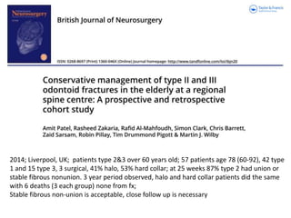 2014; Liverpool, UK; patients type 2&3 over 60 years old; 57 patients age 78 (60-92), 42 type
1 and 15 type 3, 3 surgical, 41% halo, 53% hard collar; at 25 weeks 87% type 2 had union or
stable fibrous nonunion. 3 year period observed, halo and hard collar patients did the same
with 6 deaths (3 each group) none from fx;
Stable fibrous non-union is acceptable, close follow up is necessary
 