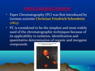 PAPER CHROMATOGRAPHYPAPER CHROMATOGRAPHY
• Paper Chromatography (PC) was first introduced by
German scientist Christian Friedrich Schonbein
(1865).
• PC is considered to be the simplest and most widely
used of the chromatographic techniques because of
its applicability to isolation, identification and
quantitative determination of organic and inorganic
compounds.
1111
 
