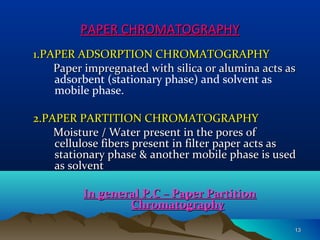 PAPER CHROMATOGRAPHYPAPER CHROMATOGRAPHY
1.PAPER ADSORPTION CHROMATOGRAPHY1.PAPER ADSORPTION CHROMATOGRAPHY
Paper impregnated with silica or alumina acts asPaper impregnated with silica or alumina acts as
adsorbent (stationary phase) and solvent as
mobile phase.
2.PAPER PARTITION CHROMATOGRAPHY2.PAPER PARTITION CHROMATOGRAPHY
Moisture / Water present in the pores ofMoisture / Water present in the pores of
cellulose fibers present in filter paper acts ascellulose fibers present in filter paper acts as
stationary phase & another mobile phase is usedstationary phase & another mobile phase is used
as solventas solvent
In general P.C – Paper PartitionIn general P.C – Paper Partition
ChromatographyChromatography
1313
 
