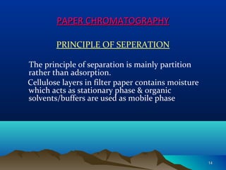 PAPER CHROMATOGRAPHYPAPER CHROMATOGRAPHY
PRINCIPLE OF SEPERATION
The principle of separation is mainly partition
rather than adsorption.
Cellulose layers in filter paper contains moisture
which acts as stationary phase & organic
solvents/buffers are used as mobile phase
1414
 
