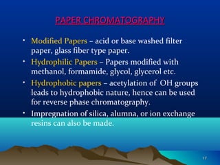 PAPER CHROMATOGRAPHYPAPER CHROMATOGRAPHY
• Modified Papers – acid or base washed filter
paper, glass fiber type paper.
• Hydrophilic Papers – Papers modified with
methanol, formamide, glycol, glycerol etc.
• Hydrophobic papers – acetylation of OH groups
leads to hydrophobic nature, hence can be used
for reverse phase chromatography.
• Impregnation of silica, alumna, or ion exchange
resins can also be made.
1717
 