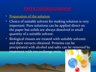 PAPER CHROMATOGRAPHYPAPER CHROMATOGRAPHY
• Preparation of the solution
• Choice of suitable solvent for making solution is very
important. Pure solutions can be applied direct on
the paper but solids are always dissolved in small
quantity of a suitable solvent.
• Biological tissues are treated with suitable solvents
and their extracts obtained. Proteins can be
precipitated with alcohol and salts can be removed by
treatment with ion exchange resin.
1919
 