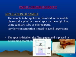 PAPER CHROMATOGRAPHYPAPER CHROMATOGRAPHY
APPLICATION OF SAMPLE
The sample to be applied is dissolved in the mobile
phase and applied as a small spot on the origin line,
using capillary tube or micropipette.
very low concentration is used to avoid larger zone
• The spot is dried on the filter paper and is placed in
developing chamber.
2020
 