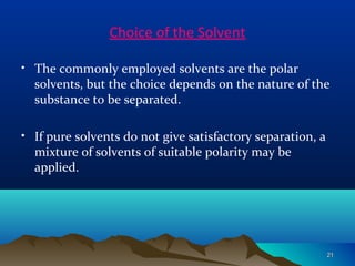 Choice of the Solvent
• The commonly employed solvents are the polar
solvents, but the choice depends on the nature of the
substance to be separated.
• If pure solvents do not give satisfactory separation, a
mixture of solvents of suitable polarity may be
applied.
2121
 