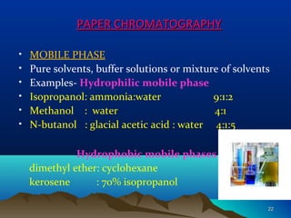 PAPER CHROMATOGRAPHYPAPER CHROMATOGRAPHY
• MOBILE PHASE
• Pure solvents, buffer solutions or mixture of solvents
• Examples- Hydrophilic mobile phase
• Isopropanol: ammonia:water 9:1:2
• Methanol : water 4:1
• N-butanol : glacial acetic acid : water 4:1:5
Hydrophobic mobile phases
dimethyl ether: cyclohexane
kerosene : 70% isopropanol
2222
 