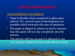 PAPER CHROMATOGRAPHYPAPER CHROMATOGRAPHY
DEVELOPMENT TECHNIQUE
• Paper is flexible when compared to glass plate
used in TLC, several types of development are
possible which increases the ease of operation.
• The paper is dipped in solvent in such a manner
that the spots will not dip completely into the
solvent.
• The solvent will rise up and it is allowed to run
2/3rd
of paper height for better and efficient result.
2424
 