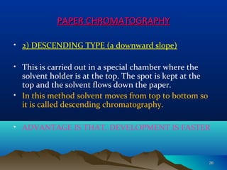 PAPER CHROMATOGRAPHYPAPER CHROMATOGRAPHY
• 2) DESCENDING TYPE (a downward slope)
• This is carried out in a special chamber where the
solvent holder is at the top. The spot is kept at the
top and the solvent flows down the paper.
• In this method solvent moves from top to bottom so
it is called descending chromatography.
• ADVANTAGE IS THAT, DEVELOPMENT IS FASTER
2626
 