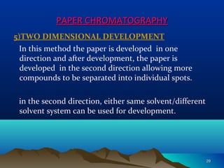 PAPER CHROMATOGRAPHYPAPER CHROMATOGRAPHY
5)TWO DIMENSIONAL DEVELOPMENT
In this method the paper is developed in one
direction and after development, the paper is
developed in the second direction allowing more
compounds to be separated into individual spots.
in the second direction, either same solvent/different
solvent system can be used for development.
2929
 
