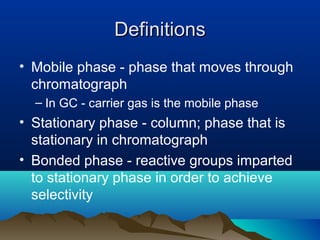 DefinitionsDefinitions
• Mobile phase - phase that moves through
chromatograph
– In GC - carrier gas is the mobile phase
• Stationary phase - column; phase that is
stationary in chromatograph
• Bonded phase - reactive groups imparted
to stationary phase in order to achieve
selectivity
 