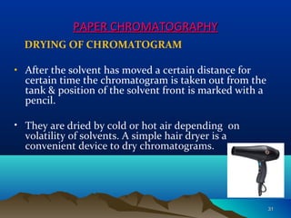 PAPER CHROMATOGRAPHYPAPER CHROMATOGRAPHY
DRYING OF CHROMATOGRAM
• After the solvent has moved a certain distance for
certain time the chromatogram is taken out from the
tank & position of the solvent front is marked with a
pencil.
• They are dried by cold or hot air depending on
volatility of solvents. A simple hair dryer is a
convenient device to dry chromatograms.
3131
 