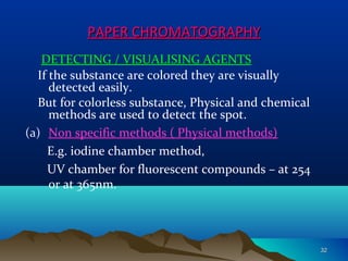DETECTING / VISUALISING AGENTS
If the substance are colored they are visually
detected easily.
But for colorless substance, Physical and chemical
methods are used to detect the spot.
(a) Non specific methods ( Physical methods)
E.g. iodine chamber method,
UV chamber for fluorescent compounds – at 254
or at 365nm.
PAPER CHROMATOGRAPHYPAPER CHROMATOGRAPHY
3232
 