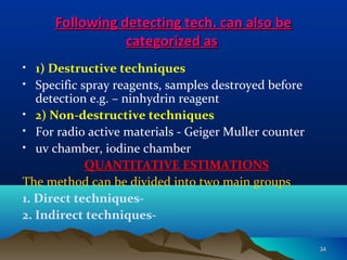 Following detecting tech. can also beFollowing detecting tech. can also be
categorized ascategorized as
• 1) Destructive techniques
• Specific spray reagents, samples destroyed before
detection e.g. – ninhydrin reagent
• 2) Non-destructive techniques
• For radio active materials - Geiger Muller counter
• uv chamber, iodine chamber
QUANTITATIVE ESTIMATIONS
The method can be divided into two main groups
1. Direct techniques-
2. Indirect techniques-
3434
 