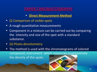 PAPER CHROMATOGRAPHYPAPER CHROMATOGRAPHY
• Direct Measurement Method
• (i) Comparison of visible spots
• A rough quantitative measurements
• Component in a mixture can be carried out by comparing
the intensity and size of the spot with a standard
substance.
• (ii) Photo densitometry
• The method is used with the chromatograms of colored
compound, instrument which measures quantitatively
the density of the spots.
3535
 