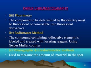 PAPER CHROMATOGRAPHYPAPER CHROMATOGRAPHY
• (iii) Fluorimetry
• The compound to be determined by fluorimetry must
be fluorescent or convertible into fluorescent
derivatives.
• (iv) Radiotracer Method
• The compound containing radioactive element is
labeled and treated with locating reagent. Using
Geiger Muller counter.
• (v) Polarographic & Conductometric methods
• Used to measure the amount of material in the spot
3636
 