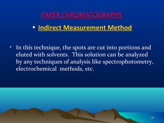 PAPER CHROMATOGRAPHYPAPER CHROMATOGRAPHY
• Indirect Measurement Method
• In this technique, the spots are cut into portions and
eluted with solvents. This solution can be analyzed
by any techniques of analysis like spectrophotometry,
electrochemical methods, etc.
3737
 