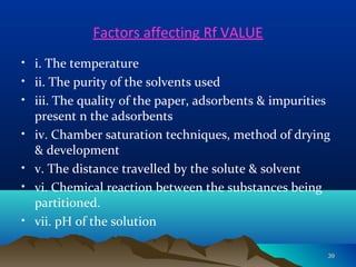 Factors affecting Rf VALUE
• i. The temperature
• ii. The purity of the solvents used
• iii. The quality of the paper, adsorbents & impurities
present n the adsorbents
• iv. Chamber saturation techniques, method of drying
& development
• v. The distance travelled by the solute & solvent
• vi. Chemical reaction between the substances being
partitioned.
• vii. pH of the solution
3939
 