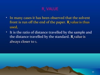 Rx VALUE
• In many cases it has been observed that the solvent
front is run off the end of the paper. RRxx valuevalue is thusis thus
used,used,
• It is the ratio of distance travelled by the sample and
the distance travelled by the standard. RRxx valuevalue isis
always closer to 1.always closer to 1.
4040
 