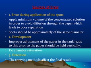 Sources of ErrorSources of Error
• 1. Error during application of the spots
• Apply minimum volume of the concentrated solution
in order to avoid diffusion through the paper which
leads to poor separation
• Spots should be approximately of the same diameter.
• 2. Development
• Improper adjustment of the paper in the tank leads
to this error so the paper should be held vertically.
• Do chamber saturation
• 3. Detection
• The spraying methods affect the final result
4141
 