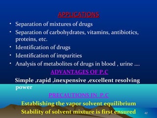 APPLICATIONSAPPLICATIONS
• Separation of mixtures of drugs
• Separation of carbohydrates, vitamins, antibiotics,
proteins, etc.
• Identification of drugs
• Identification of impurities
• Analysis of metabolites of drugs in blood , urine ….
ADVANTAGES OF P.C
Simple ,rapid ,inexpensive ,excellent resolving
power
PRECAUTIONS IN P.C
Establishing the vapor solvent equilibrium
Stability of solvent mixture is first ensured 4242
 