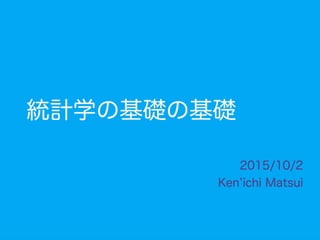 統計学の基礎の基礎
2015/10/2
Ken ichi Matsui
 