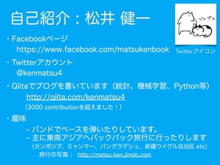 自己紹介
・Facebookページ
  https://www.facebook.com/matsukenbook
・Twitterアカウント
  @kenmatsu4
・Qiitaでブログを書いています（統計、機械学習、Python等）
  ...