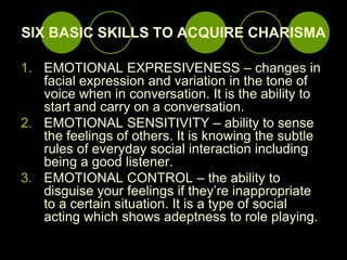 SIX BASIC SKILLS TO ACQUIRE CHARISMA,[object Object],EMOTIONAL EXPRESIVENESS – changes in facial expression and variation in the tone of voice when in conversation. It is the ability to start and carry on a conversation.,[object Object],EMOTIONAL SENSITIVITY – ability to sense the feelings of others. It is knowing the subtle rules of everyday social interaction including being a good listener.,[object Object],EMOTIONAL CONTROL – the ability to disguise your feelings if they’re inappropriate to a certain situation. It is a type of social acting which shows adeptness to role playing.,[object Object]