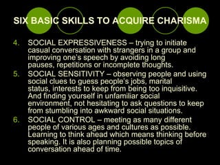 SIX BASIC SKILLS TO ACQUIRE CHARISMA,[object Object],SOCIAL EXPRESSIVENESS – trying to initiate casual conversation with strangers in a group and improving one’s speech by avoiding long pauses, repetitions or incomplete thoughts.,[object Object],SOCIAL SENSITIVITY – observing people and using social clues to guess people’s jobs, marital status, interests to keep from being too inquisitive. And finding yourself in unfamiliar social environment, not hesitating to ask questions to keep from stumbling into awkward social situations.,[object Object],SOCIAL CONTROL – meeting as many different people of various ages and cultures as possible. Learning to think ahead which means thinking before speaking. It is also planning possible topics of conversation ahead of time. ,[object Object]