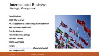 International Business
Strategic Management
Faisal Shahzad
MBA (Marketing)
MSc in Economics and Business Administration

VAASA University Finland
Practice Lecturer
Helsinki Business College

Helsinki, Finland.
00358 440778692
email:
faisalshahzad63@gmail.com/faisal.shahzad@
myy.haaga-helai.fi
11/14/2013

Prepared By: Faisal Shahzad

1

 