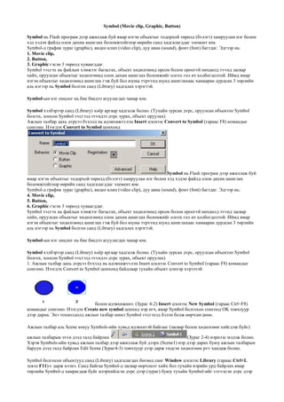 Symbol (Movie clip, Graphic, Button)
Symbol нь Flash програм дээр ажиллаж буй ямар нэгэн объектыг тодорхой тєрєлд (бvлэгт) хамруулан нэг болон
хэд хэдэн файлд олон дахин ашиглах боломжтойгоор єєрийн санд хадгалагддаг элемент юм.
Symbol-д график зураг (graphic), видео клип (video clip), дуу авиа (sound), фонт (font) багтдаг. Эдгээр нь:
1. Movie clip,
2. Button,
3. Graphic гэсэн 3 тєрєлд хуваагддаг.
Symbol vvсгэх нь файлын хэмжээг багасгах, объект хєдєлгєєнд орсон болон ороогvй нєхцєлд тvvнд засвар
хийх, оруулсан объектыг хєдєлгєєнд олон дахин ашиглах боломжийг олгох гол ач холбогдолтой. Иймд ямар
нэгэн объектыг хєдєлгєєнд ашиглах гэж буй бол юуны тvрvvнд юунд ашиглахаас хамааран дурдсан 3 тєрлийн
аль нэгээр нь Symbol болгон санд (Library) хадгалах хэрэгтэй.
Symbol-ын нэг онцлог нь бие биедээ агуулагдах чанар юм.
Symbol хэлбэрээр санд (Library) хоѐр аргаар хадгалж болно. (Тухайн зурсан дvрс, оруулсан объектоо Symbol
болгох, хоосон Symbol vvсгээд тvvндээ дvрс зурах, объект оруулах)
Ажлын талбар дахь дvрсээ бvхэлд нь идэвхижvvлэн Insert цэснээс Convert to Symbol (гараас F8) командыг
сонгоно. Нээгдэх Convert to Symbol цонхонд
Symbol нь Flash програм дээр ажиллаж буй
ямар нэгэн объектыг тодорхой тєрєлд (бvлэгт) хамруулан нэг болон хэд хэдэн файлд олон дахин ашиглах
боломжтойгоор єєрийн санд хадгалагддаг элемент юм.
Symbol-д график зураг (graphic), видео клип (video clip), дуу авиа (sound), фонт (font) багтдаг. Эдгээр нь:
4. Movie clip,
5. Button,
6. Graphic гэсэн 3 тєрєлд хуваагддаг.
Symbol vvсгэх нь файлын хэмжээг багасгах, объект хєдєлгєєнд орсон болон ороогvй нєхцєлд тvvнд засвар
хийх, оруулсан объектыг хєдєлгєєнд олон дахин ашиглах боломжийг олгох гол ач холбогдолтой. Иймд ямар
нэгэн объектыг хєдєлгєєнд ашиглах гэж буй бол юуны тvрvvнд юунд ашиглахаас хамааран дурдсан 3 тєрлийн
аль нэгээр нь Symbol болгон санд (Library) хадгалах хэрэгтэй.
Symbol-ын нэг онцлог нь бие биедээ агуулагдах чанар юм.
Symbol хэлбэрээр санд (Library) хоѐр аргаар хадгалж болно. (Тухайн зурсан дvрс, оруулсан объектоо Symbol
болгох, хоосон Symbol vvсгээд тvvндээ дvрс зурах, объект оруулах)
1. Ажлын талбар дахь дvрсээ бvхэлд нь идэвхижvvлэн Insert цэснээс Convert to Symbol (гараас F8) командыг
сонгоно. Нээгдэх Convert to Symbol цонхонд байдлаар тухайн объект цэнхэр хvрээтэй
болон идэвхижинэ. (Зураг 4-2) Insert цэснээс New Symbol (гараас Ctrl+F8)
командыг сонгоно. Нээгдэх Create new symbol цонхнд нэр єгч, ямар Symbol болгохоо сонгоод OK товчлуур
дээр дарна. Энэ тохиолдолд ажлын талбар шинэ Symbol vvсгэхэд бэлэн болж єєрчлєгдєнє.
Ажлын талбар аль Scene юмуу Symbols-ийн хувьд идэвхитэй байгааг (засвар болон хєдєлгєєн хийгдэж буйг)
ажлын талбарын зvvн дээд талд байрлах (Зураг 2-4) нэрнээс мэдэж болно.
Хэрэв Symbols-ийн хувьд ажлын талбар дээр ажиллаж буй дээрх (Scene1) нэр дээр дарах буюу ажлын талбарын
баруун дээд талд байрлах Edit Scene (Зураг4-3) товчлуур дээр дарж vндсэн хєдєлгєєн рvv хандаж болно.
Symbol болгосон объектууд санд (Library) хадгалагдах бєгєєд санг Window цэснээс Library (гараас Ctrl+L
эсвэл F11)-г дарж нээнэ. Санд байгаа Symbol-д засвар єєрчлєлт хийх бол тухайн нэрийн урд байрлах ямар
тєрлийн Symbol-д хамрагдаж буйг илэрхийлсэн дvрс дээр (зураг) буюу тухайн Symbol-ийг vзvvлсэн дvрс дээр
 