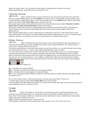 (зураг) хос даралт хийнэ. Энэ vед ажлын талбар Symbol-д засвар єєрчлєлт хийхэд бэлэн болж
єєрчлєгдєнє.(Library-г дараагийн хичээлд дэлгэрэнгvй vзнэ)
1. Movie clip - Хєдєлгєєн
(Зураг 4-4) Movie clip нь vндсэн хєдєлгєєнд олон дахин ашиглагдаж болохоос гадна биеэ
даасан дэд хєдєлгєєнийг єєртєє агуулдаг Symbol юм. Scene нь vндсэн хєдєлгєєнийг агуулсан киноны хальс
гэж ойлгож болно. Харин Movie clip нь vндсэн хєдєлгєєнийг бvтээгч гол Symbol болдог. Иймээс хєдєлгєєнд
ашиглагдах объект бvрийг Movie clip-ээр санд хадгалах хэрэгтэй.
Биеэ даасан жижиг хэмжээний хєдєлгєєнд (vндсэн хєдєлгєєнтэй харьцуулахад жижиг) interactive controls,
sounds, and even other movie clip instances зэргийг агуулж болно.
Movie clip-д засвар хийхэд жишээ нь дvрсийг єєрчлєхєд тухайн хєдєлгєєнд буй бvх Movie clip (єєрчлєлт
хийсэн) єєрчлєгддєг онцлогтой. Хэрэв Graphic-ийг хєдєлгєєнд оруулан дээрх засварыг хийхэд бvгд
єєрчлєгдєхгvй.
Movie clip-ийг Symbol -ийнх нь хувьд засвар єєрчлєлт хийж буй бол хэрэгслэлvvдийг (tools) бvрэн дvvрэн
ашиглах боломжтой. Movie clip-д дэд хєдєлгєєнийг (хєдєлгєєнийг дараагийн хичээл дээр vзнэ) цагийн шугам,
давхаргыг ашиглан vvсгэх бєгєєд энд хэрэгслэлvvдийг ашиглах нь зохимжгvй байх болно.
2. Button - Товчлуур
(Зураг 4-5) Button нь хєдєлгєєнт дvрсэнд хэрэглэгдэж буй объектуудыг єєр хооронд нь, уг
хєдєлгєєнийг єєр Вэб хуудас болон єєр файлтай холбоход хэрэглэж буй Symbol юм. Энэ нь Вэб хуудсанд
хэрэглэгддэг товчлууртай ижил ойлголт юм.
Товчлуур нь єєртєє жижиг хэмжээний хєдєлгєєнийг агуулж болно. Жишээ нь: хулганы заагчаар хvрэхэд ямар
нэгэн хєдєлгєєн хийх гэх мэт... Їvнээс гадна тєрєл бvрийн функцийг зааж єгч болно.
Тvгээмэл хэрэглэгддэг товчлуур бvр хулганы заагчаар хvрэхэд єєр єнгєєр солигдох, нэг удаа ороод гарсан
товчлуур єєр єнгєтэй болох гэх мэт заагдсан горимын дагуу ажилладаг. Flash програмын хувьд эдгээрийг
жижиг хэмжээний хєдєлгєєнєєр хийж болдог онцлогтой. Єєрєєр хэлбэл хулганы заагчаар товчлуурт хvрэхэд
дvрс эргэлдэх эсвэл томорч жижгэрэх гэх мэт эффектvvд байж болно. Мєн дуу дагалдуулж болно. Ажлын
талбар товчлуурт засвар хийхэд бэлэн болсон бол Frame-д Up, Over, Down, Hit гэсэн 4 горим заагдсан байдаг.
(Зураг 4-6)
Up - товчлуурын анх харагдах байдал,
Over - товчлуур дээр хулганы заагчаар хvрэх vед харагдах байдал,
Down - товчлуур дээр хулганаар дарсан vед харагдах байдал,
Hit - энэ нь товчлуурын харагдах байдалд нєлєєлєхгvй бєгєєд зєвхєн хулганаар товчлуур дээр дарах талбайг
тодорхойлж єгдєг.
Hit-ээс бусад горимд жижиг хэмжээний хєдєлгєєн, дуу авиа дагалдуулж болно. Їvний тулд:
а. тухайн горимд оруулах хєдєлгєєнийг Movie clip болгон санд хадгална.
б. Тухайн фрейм дээр байх горимоо идэвхижvvлээд сангаас хєдєлгєєнєє чирч оруулна. (хєдєлгєєн яаж оруулах
талаар дараагийн хичээлд дэлгэрэнгvй vзнэ)
3. Graphic
(Зураг 4-7) Graphic нь vндсэн болон дэд хєдєлгєєнд хэрэглэгдэж буй єєртєє ямар нэгэн
хєдєлгєєн агуулаагvй Symbol зураг юм. Хєдєлгєєнд ашиглагдаж буй Movie, Button, Sound, Font гэх мэтээс
бусад объект энд хамаардаг. Жишээ нь: импортоор гаднаас оруулж ирсэн зураг, зургийн хэрэгслэлээр зурсан
зураас, дvрс (санд хадгалаагvй) гэх мэт...
Graphic Symbol-д интерактив хяналт, дуу ажиллахгvй.
Flash програмд Graphic-ийг ихэвчлэн суурь зураг, хvрээ шугам гэх мэт зvйл болгон хэрэглэдэг.
 