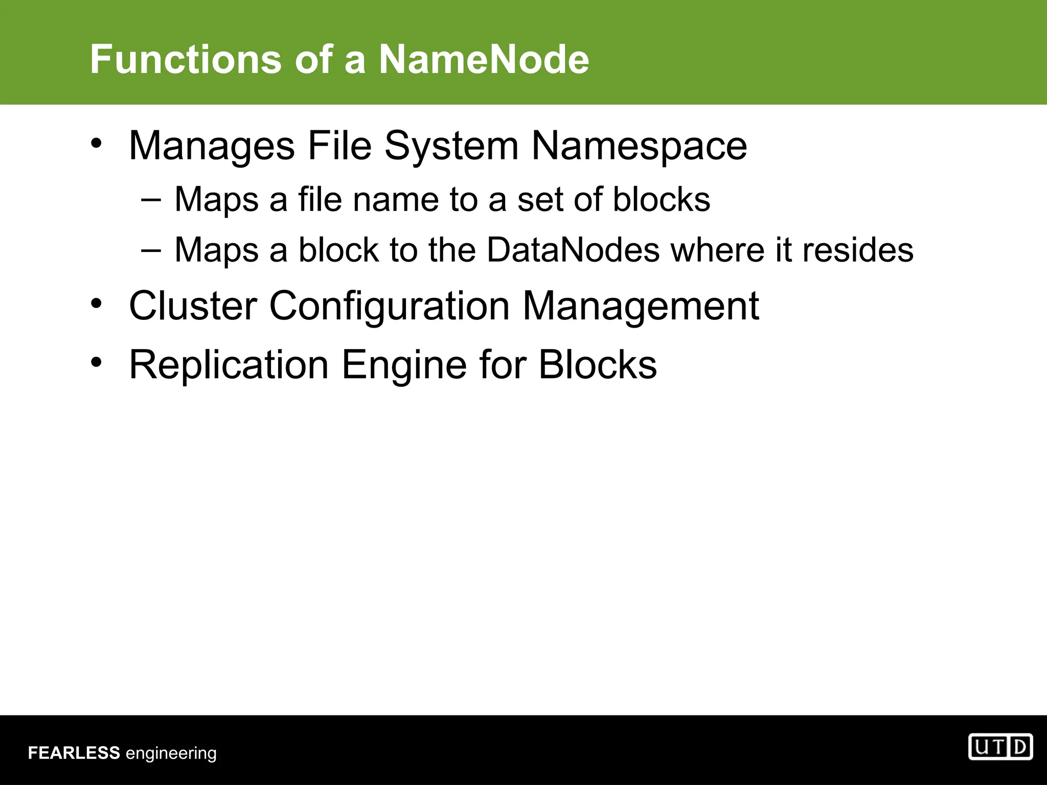 FEARLESS engineering Functions of a NameNode • Manages File System Namespace – Maps a file name to a set of blocks – Maps a block to the DataNodes where it resides • Cluster Configuration Management • Replication Engine for Blocks 