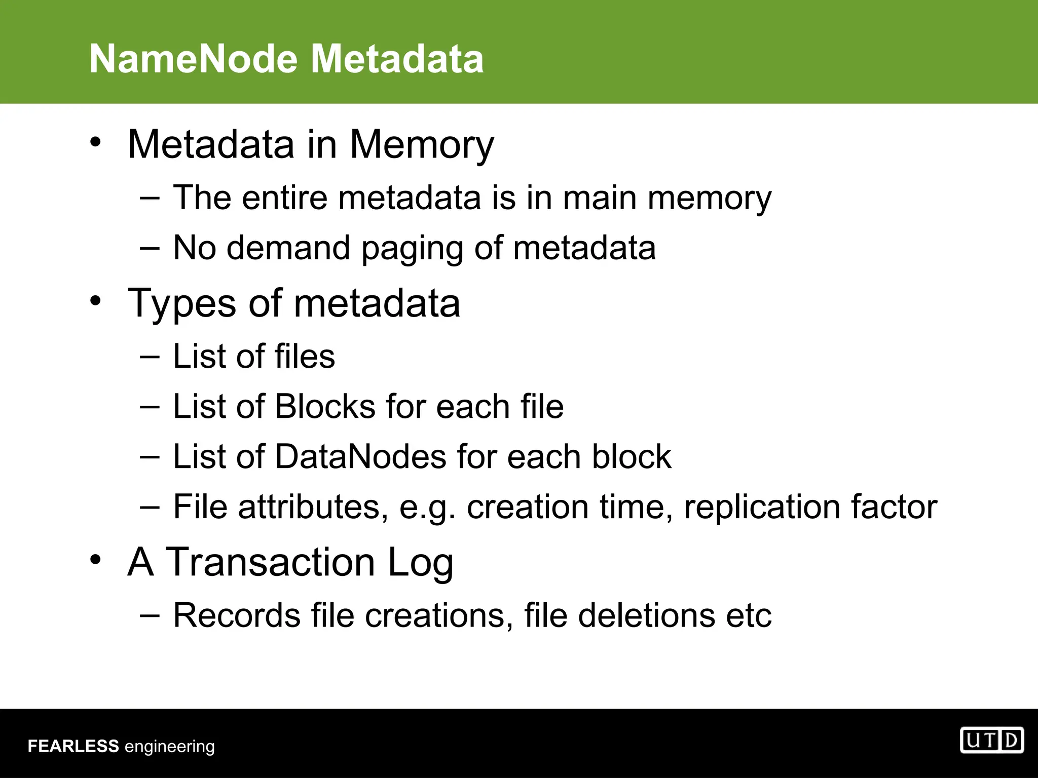 FEARLESS engineering NameNode Metadata • Metadata in Memory – The entire metadata is in main memory – No demand paging of metadata • Types of metadata – List of files – List of Blocks for each file – List of DataNodes for each block – File attributes, e.g. creation time, replication factor • A Transaction Log – Records file creations, file deletions etc 