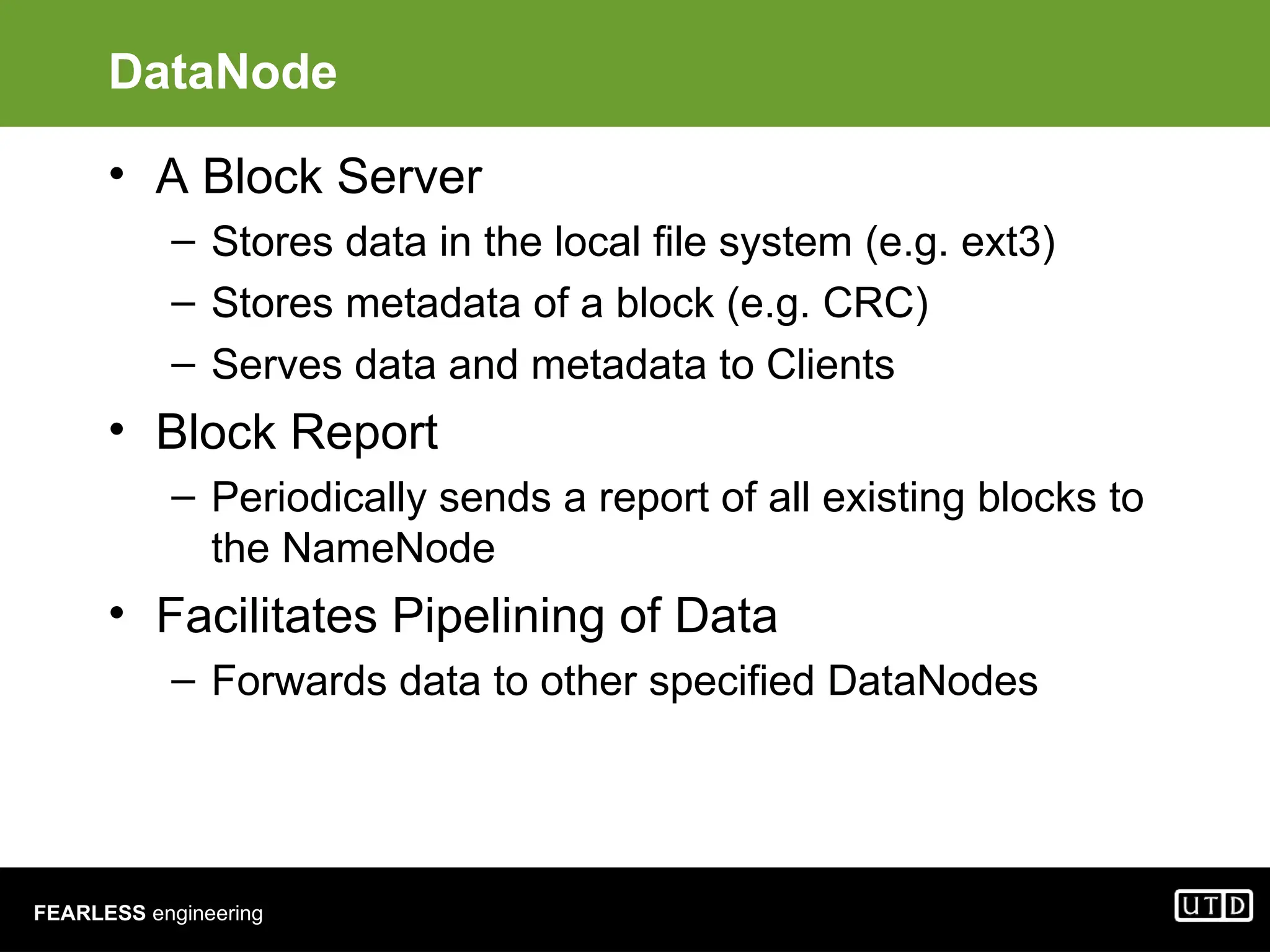 FEARLESS engineering DataNode • A Block Server – Stores data in the local file system (e.g. ext3) – Stores metadata of a block (e.g. CRC) – Serves data and metadata to Clients • Block Report – Periodically sends a report of all existing blocks to the NameNode • Facilitates Pipelining of Data – Forwards data to other specified DataNodes 