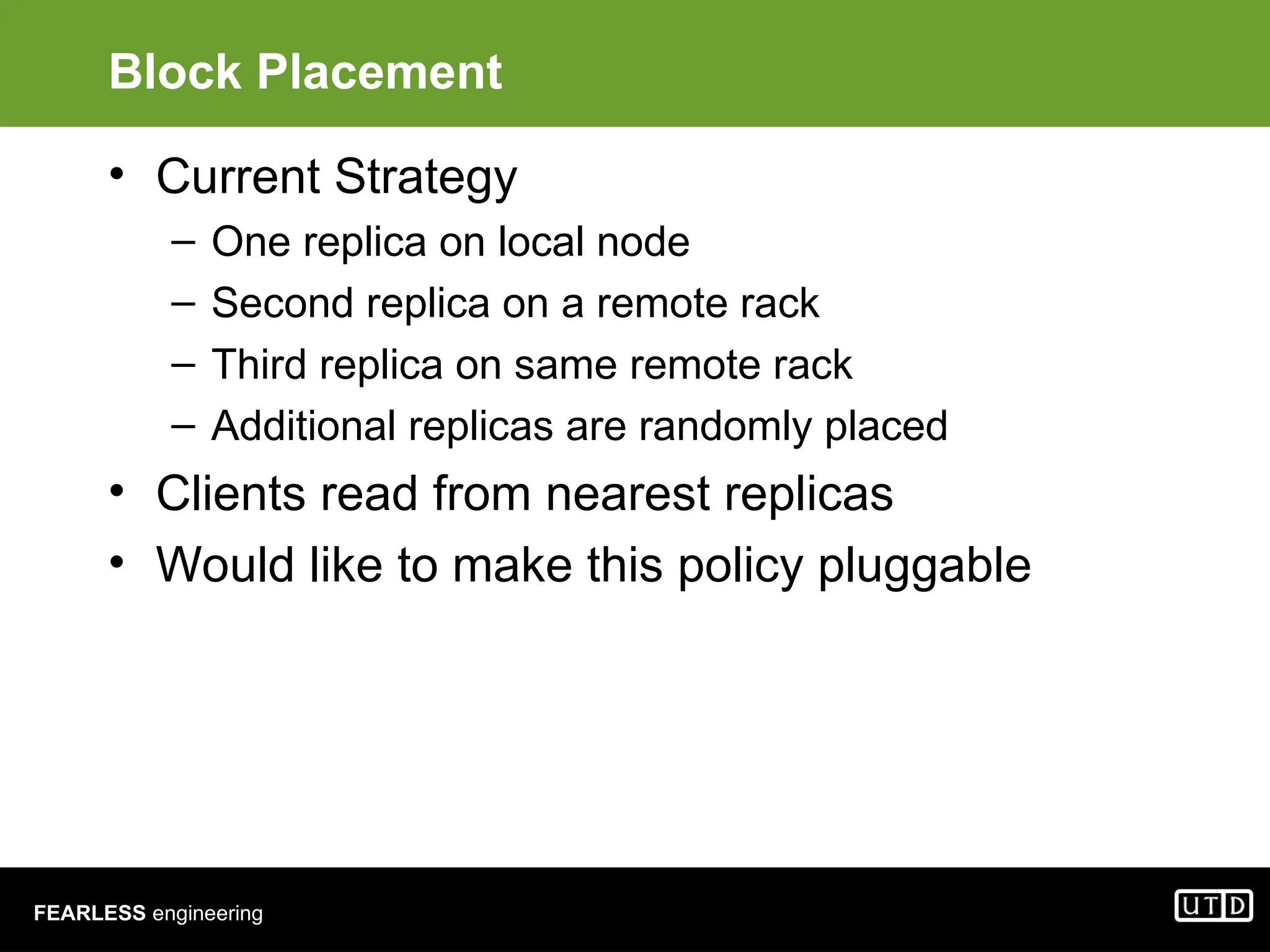 FEARLESS engineering Block Placement • Current Strategy – One replica on local node – Second replica on a remote rack – Third replica on same remote rack – Additional replicas are randomly placed • Clients read from nearest replicas • Would like to make this policy pluggable 