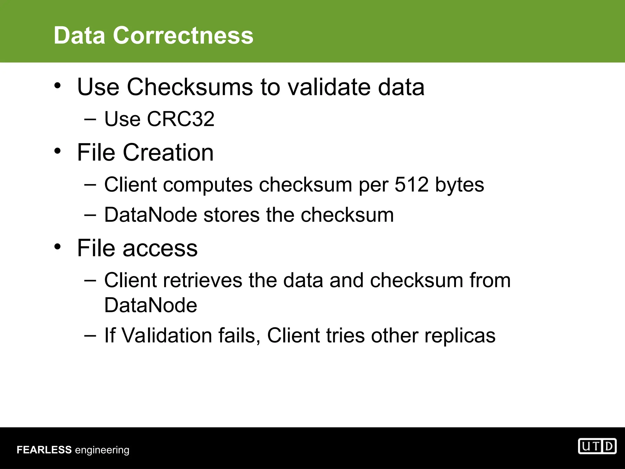 FEARLESS engineering Data Correctness • Use Checksums to validate data – Use CRC32 • File Creation – Client computes checksum per 512 bytes – DataNode stores the checksum • File access – Client retrieves the data and checksum from DataNode – If Validation fails, Client tries other replicas 