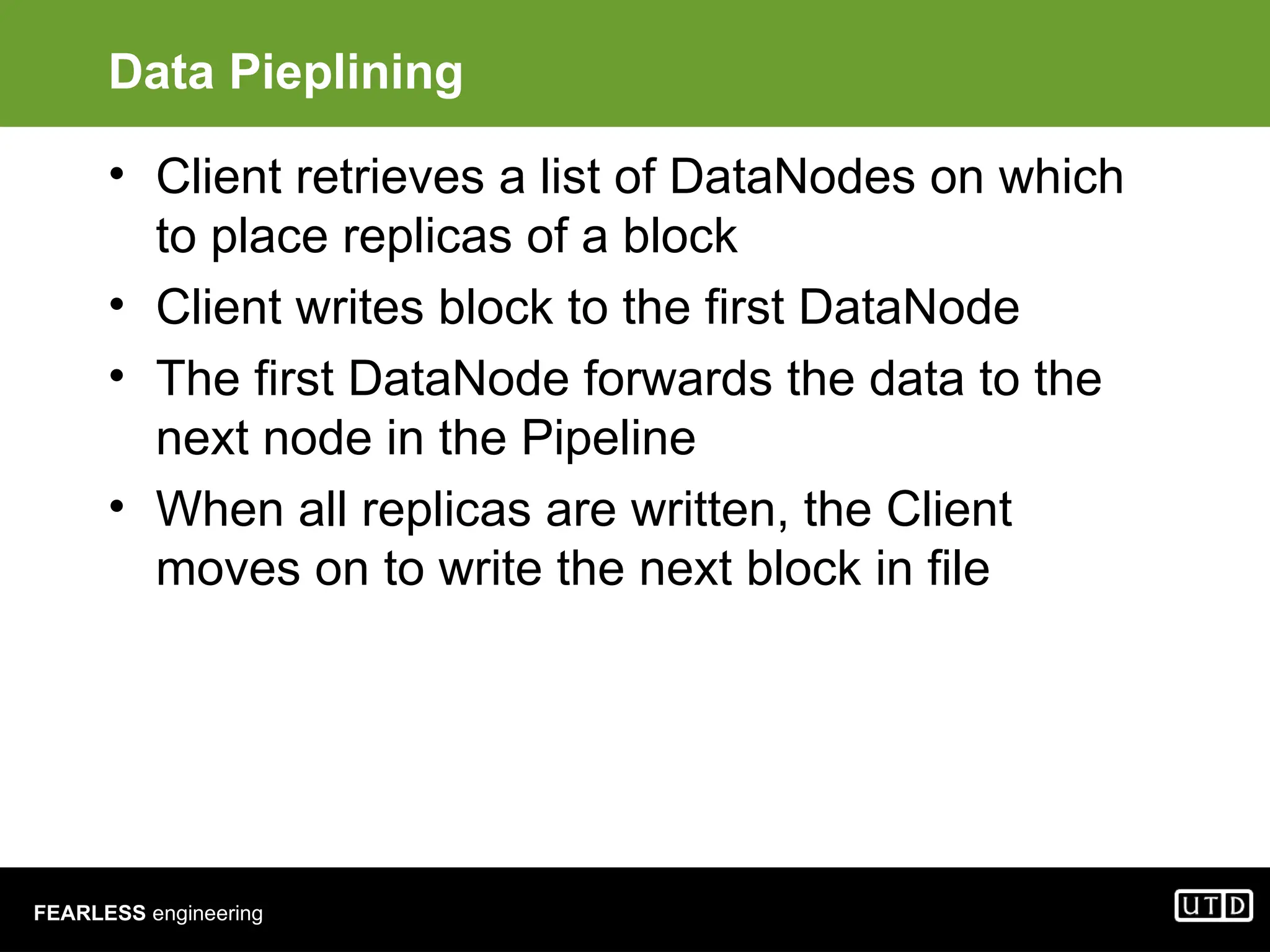 FEARLESS engineering Data Pieplining • Client retrieves a list of DataNodes on which to place replicas of a block • Client writes block to the first DataNode • The first DataNode forwards the data to the next node in the Pipeline • When all replicas are written, the Client moves on to write the next block in file 
