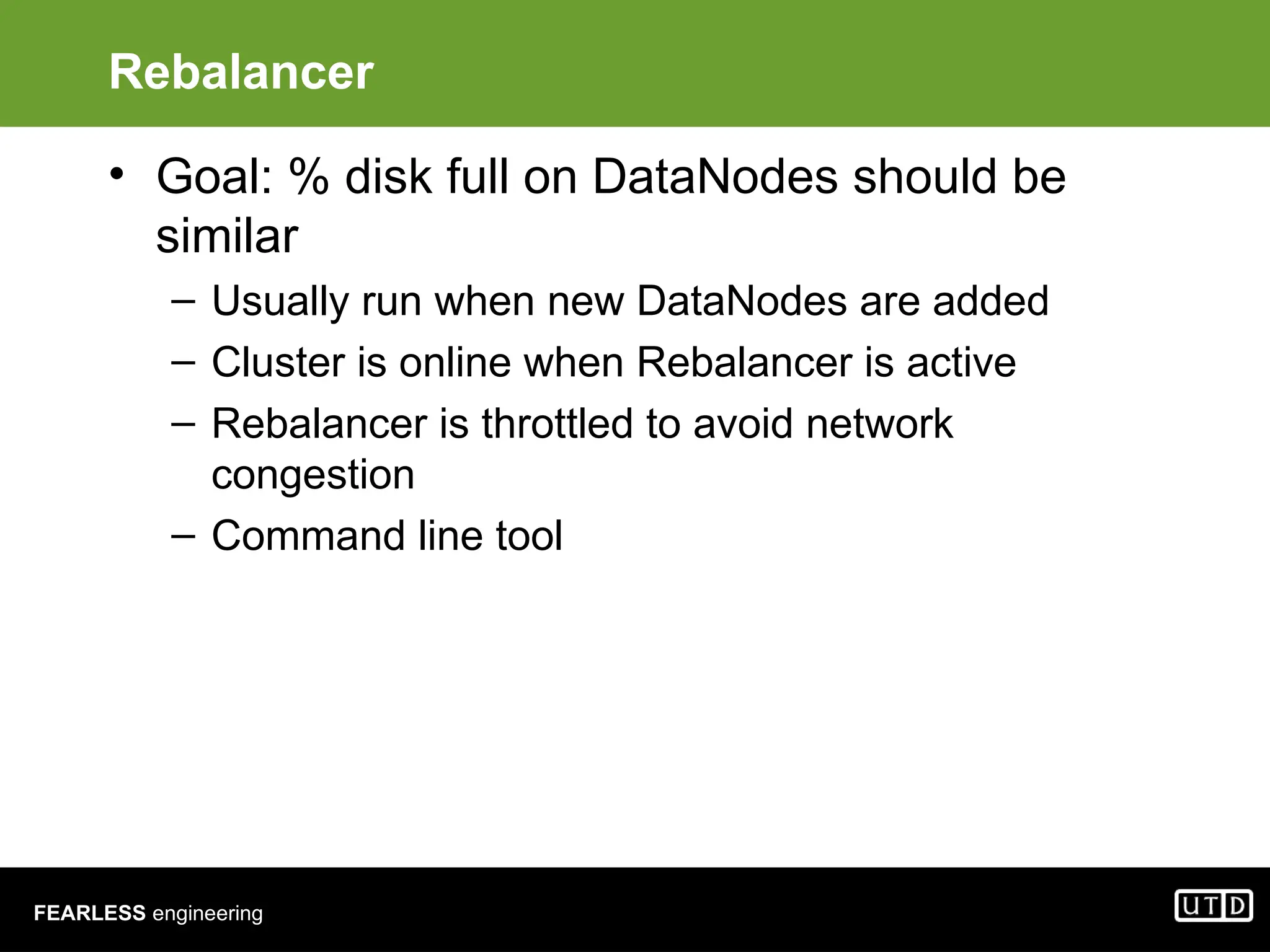 FEARLESS engineering Rebalancer • Goal: % disk full on DataNodes should be similar – Usually run when new DataNodes are added – Cluster is online when Rebalancer is active – Rebalancer is throttled to avoid network congestion – Command line tool 