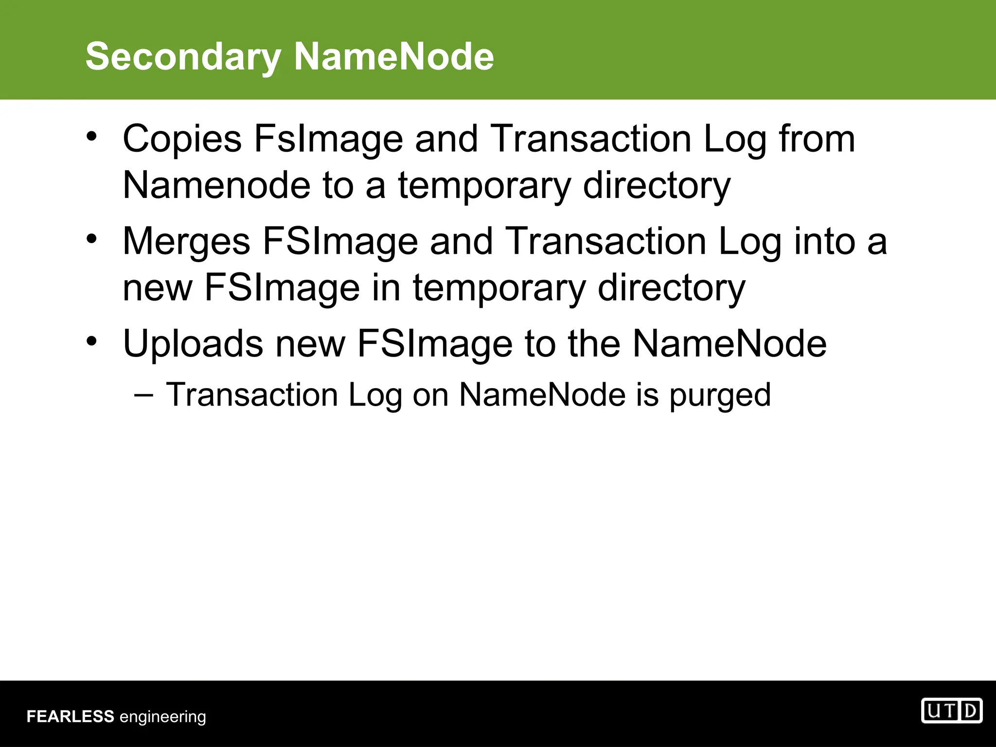 FEARLESS engineering Secondary NameNode • Copies FsImage and Transaction Log from Namenode to a temporary directory • Merges FSImage and Transaction Log into a new FSImage in temporary directory • Uploads new FSImage to the NameNode – Transaction Log on NameNode is purged 