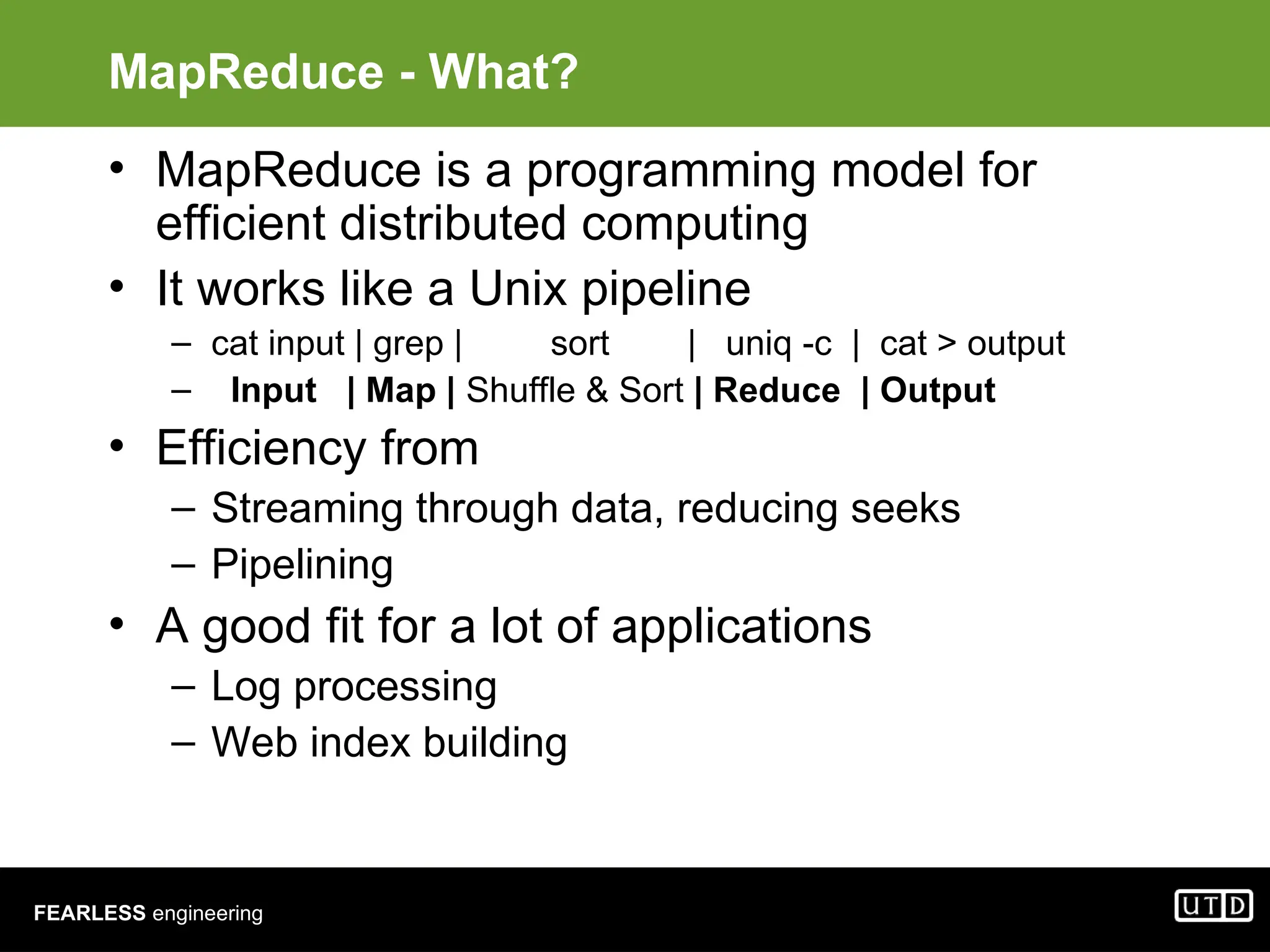 FEARLESS engineering MapReduce - What? • MapReduce is a programming model for efficient distributed computing • It works like a Unix pipeline – cat input | grep | sort | uniq -c | cat > output – Input | Map | Shuffle & Sort | Reduce | Output • Efficiency from – Streaming through data, reducing seeks – Pipelining • A good fit for a lot of applications – Log processing – Web index building 