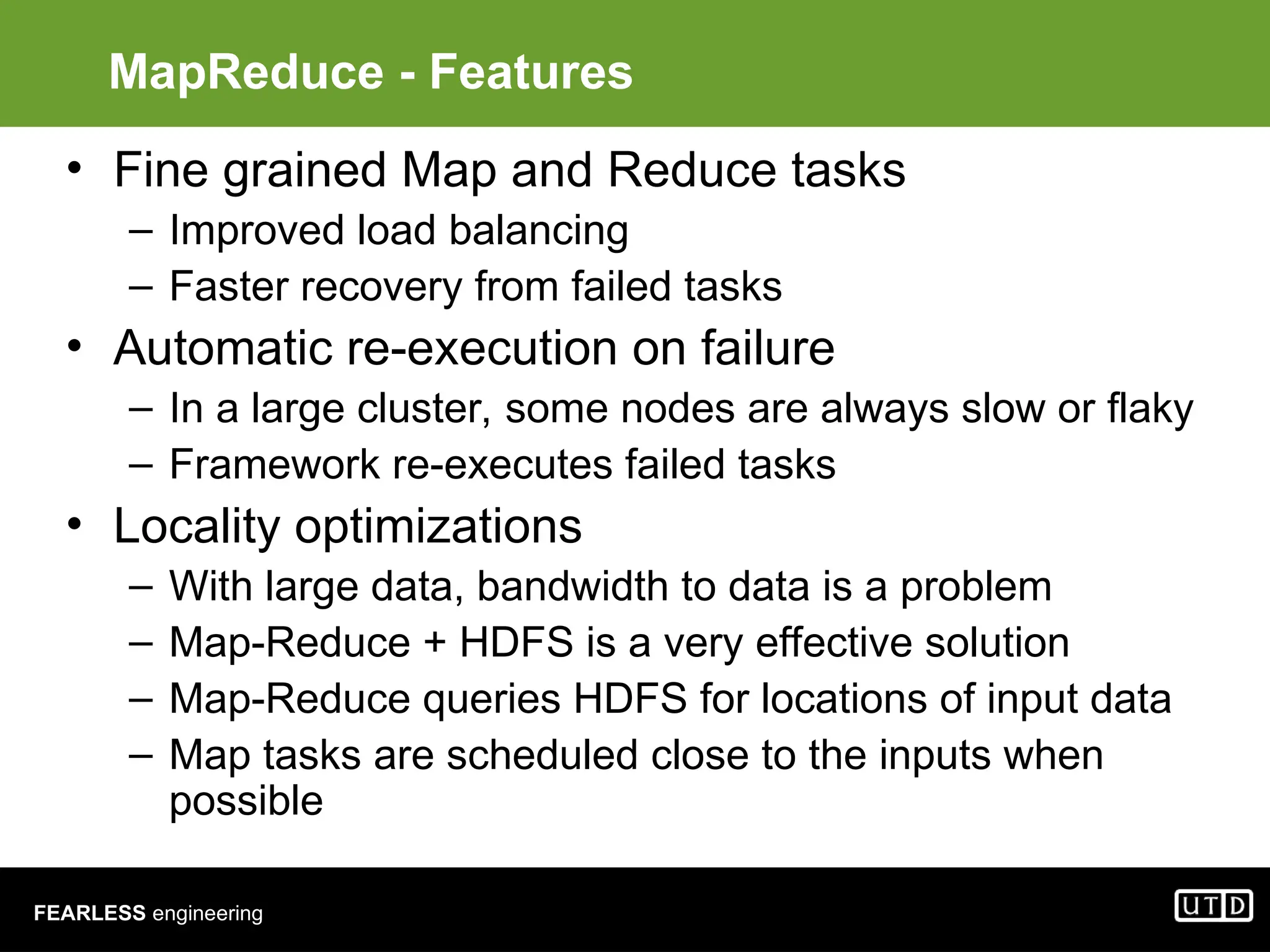 FEARLESS engineering MapReduce - Features • Fine grained Map and Reduce tasks – Improved load balancing – Faster recovery from failed tasks • Automatic re-execution on failure – In a large cluster, some nodes are always slow or flaky – Framework re-executes failed tasks • Locality optimizations – With large data, bandwidth to data is a problem – Map-Reduce + HDFS is a very effective solution – Map-Reduce queries HDFS for locations of input data – Map tasks are scheduled close to the inputs when possible 