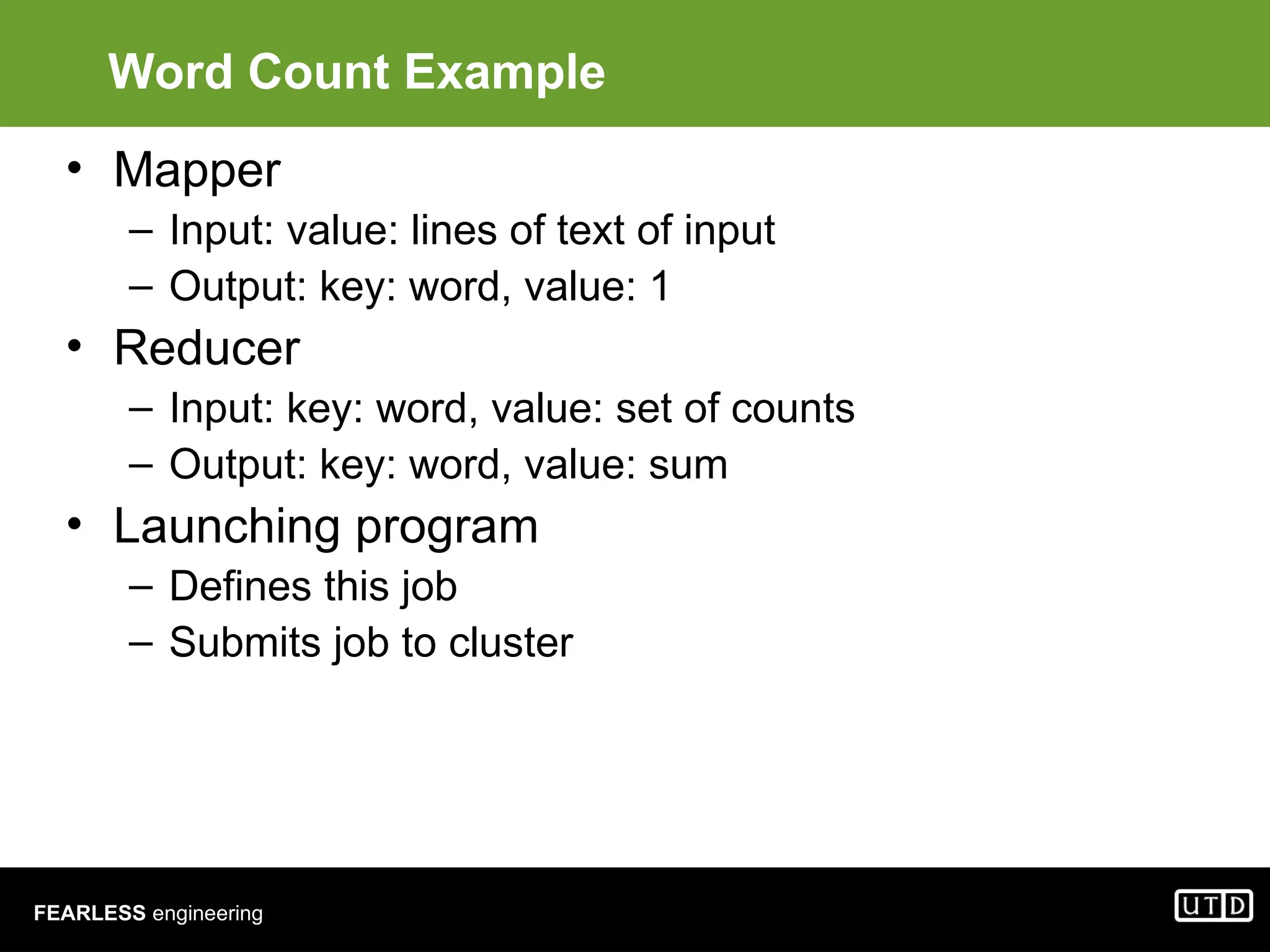 FEARLESS engineering Word Count Example • Mapper – Input: value: lines of text of input – Output: key: word, value: 1 • Reducer – Input: key: word, value: set of counts – Output: key: word, value: sum • Launching program – Defines this job – Submits job to cluster 