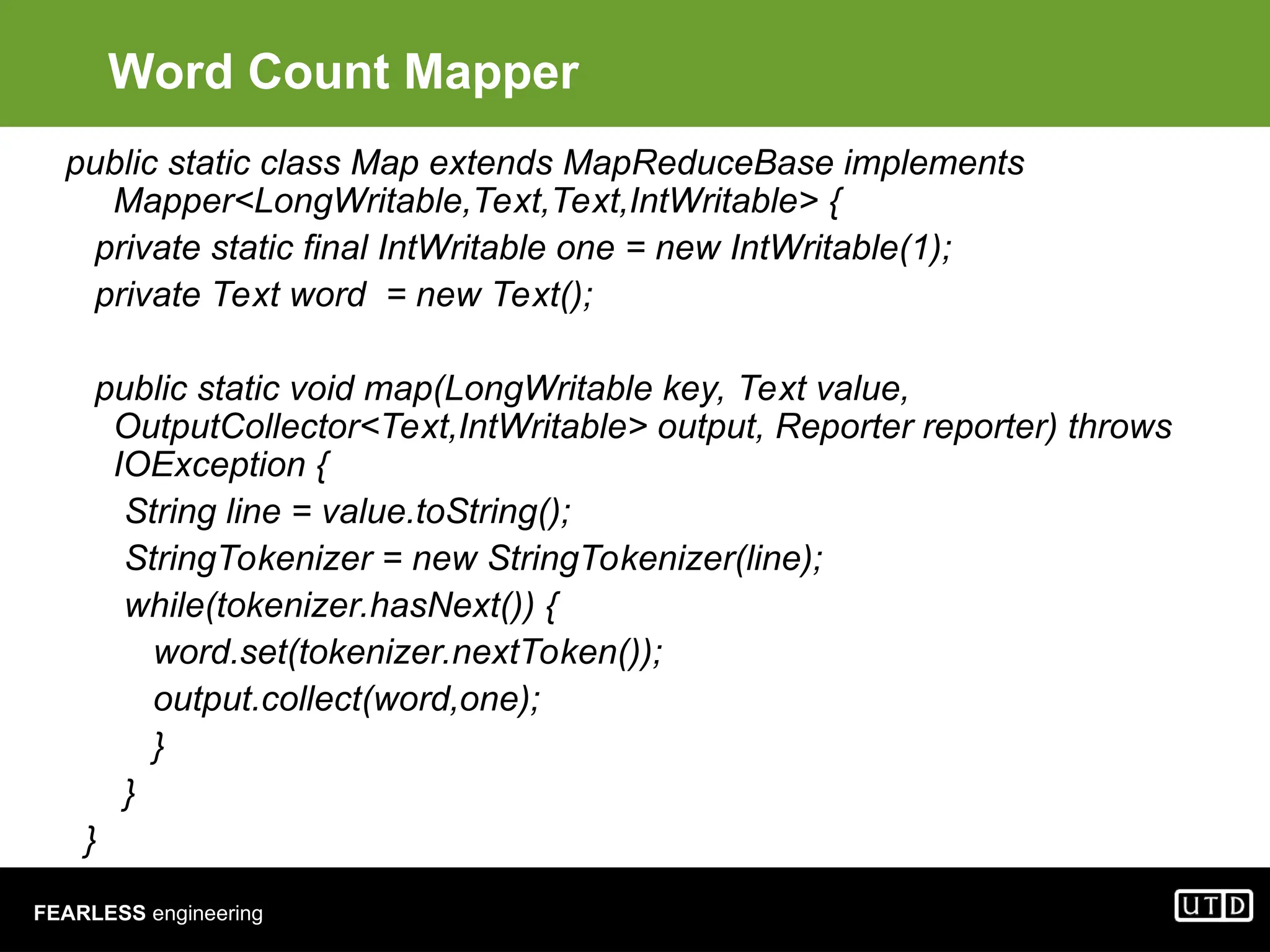FEARLESS engineering Word Count Mapper public static class Map extends MapReduceBase implements Mapper<LongWritable,Text,Text,IntWritable> { private static final IntWritable one = new IntWritable(1); private Text word = new Text(); public static void map(LongWritable key, Text value, OutputCollector<Text,IntWritable> output, Reporter reporter) throws IOException { String line = value.toString(); StringTokenizer = new StringTokenizer(line); while(tokenizer.hasNext()) { word.set(tokenizer.nextToken()); output.collect(word,one); } } } 