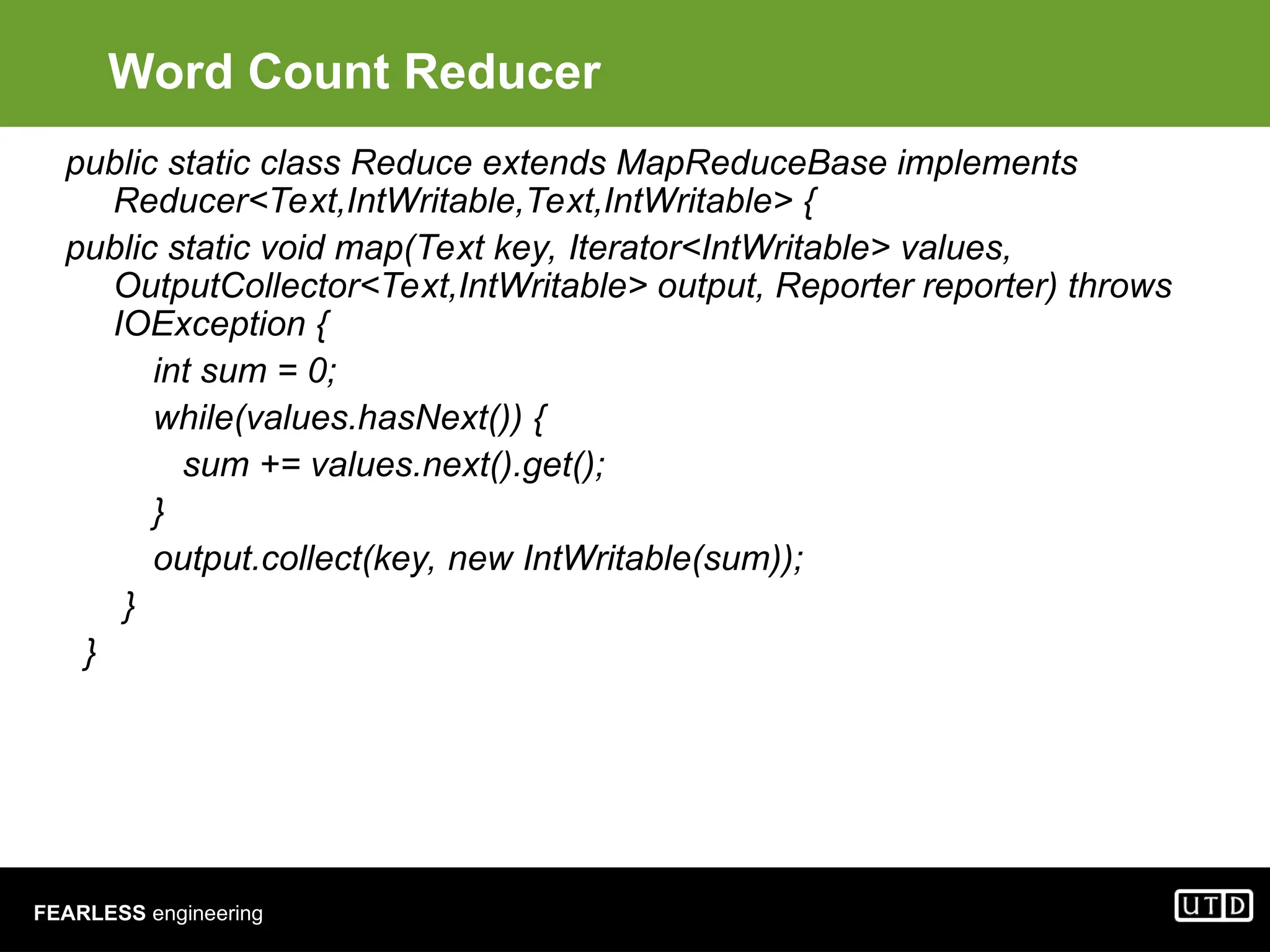 FEARLESS engineering Word Count Reducer public static class Reduce extends MapReduceBase implements Reducer<Text,IntWritable,Text,IntWritable> { public static void map(Text key, Iterator<IntWritable> values, OutputCollector<Text,IntWritable> output, Reporter reporter) throws IOException { int sum = 0; while(values.hasNext()) { sum += values.next().get(); } output.collect(key, new IntWritable(sum)); } } 