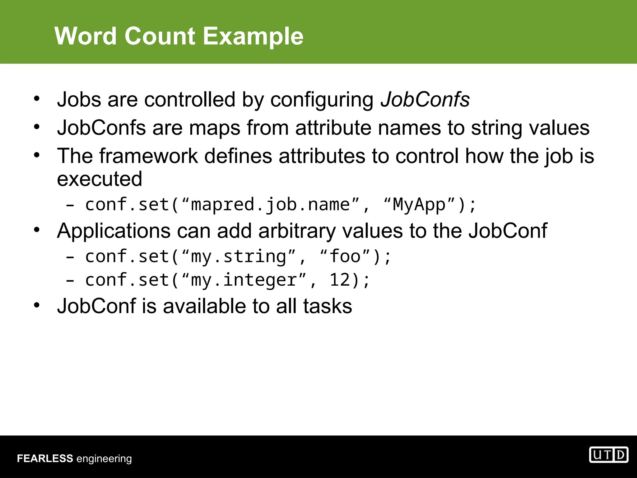 FEARLESS engineering Word Count Example • Jobs are controlled by configuring JobConfs • JobConfs are maps from attribute names to string values • The framework defines attributes to control how the job is executed – conf.set(“mapred.job.name”, “MyApp”); • Applications can add arbitrary values to the JobConf – conf.set(“my.string”, “foo”); – conf.set(“my.integer”, 12); • JobConf is available to all tasks 