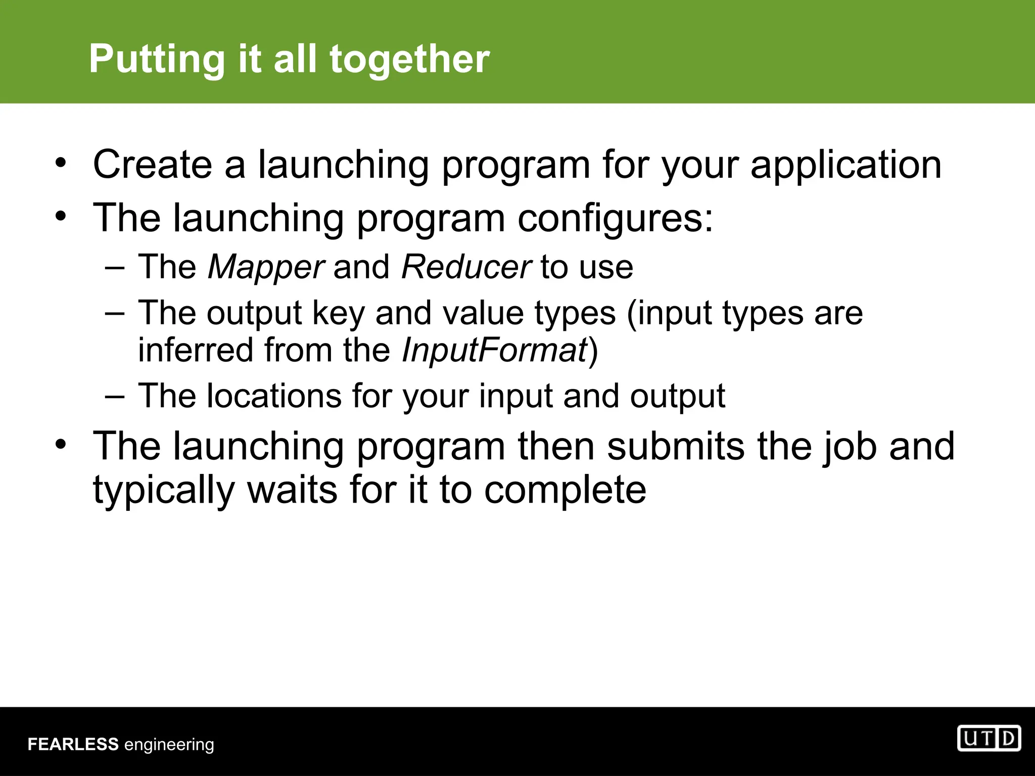 FEARLESS engineering Putting it all together • Create a launching program for your application • The launching program configures: – The Mapper and Reducer to use – The output key and value types (input types are inferred from the InputFormat) – The locations for your input and output • The launching program then submits the job and typically waits for it to complete 
