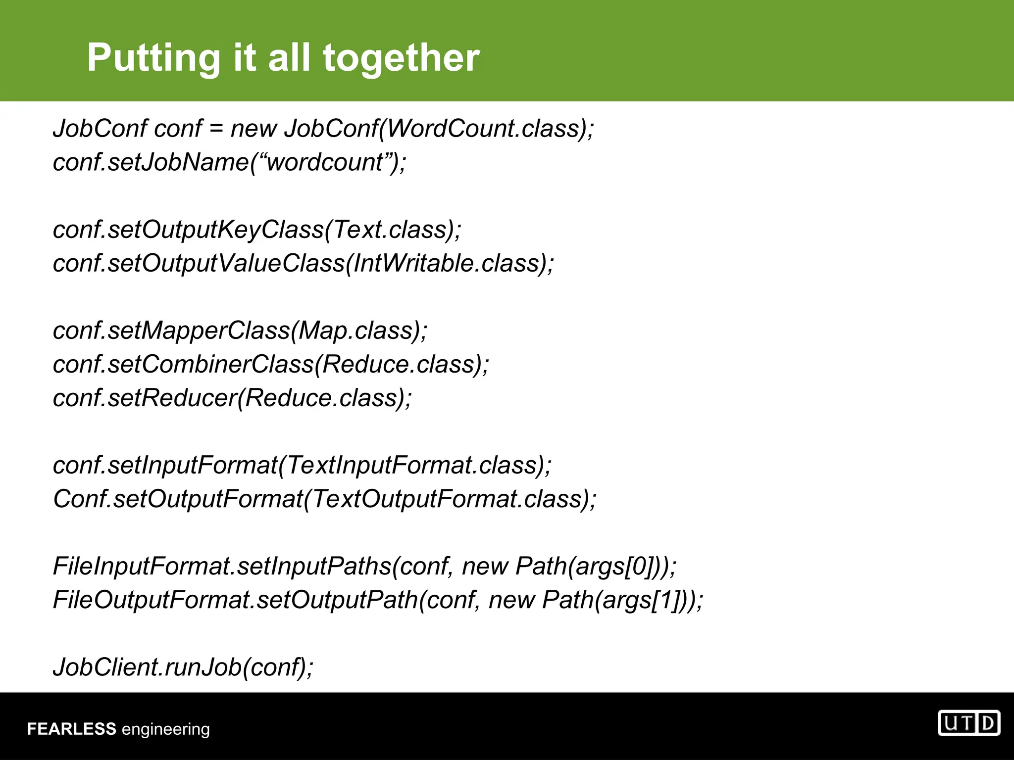 FEARLESS engineering Putting it all together JobConf conf = new JobConf(WordCount.class); conf.setJobName(“wordcount”); conf.setOutputKeyClass(Text.class); conf.setOutputValueClass(IntWritable.class); conf.setMapperClass(Map.class); conf.setCombinerClass(Reduce.class); conf.setReducer(Reduce.class); conf.setInputFormat(TextInputFormat.class); Conf.setOutputFormat(TextOutputFormat.class); FileInputFormat.setInputPaths(conf, new Path(args[0])); FileOutputFormat.setOutputPath(conf, new Path(args[1])); JobClient.runJob(conf); 