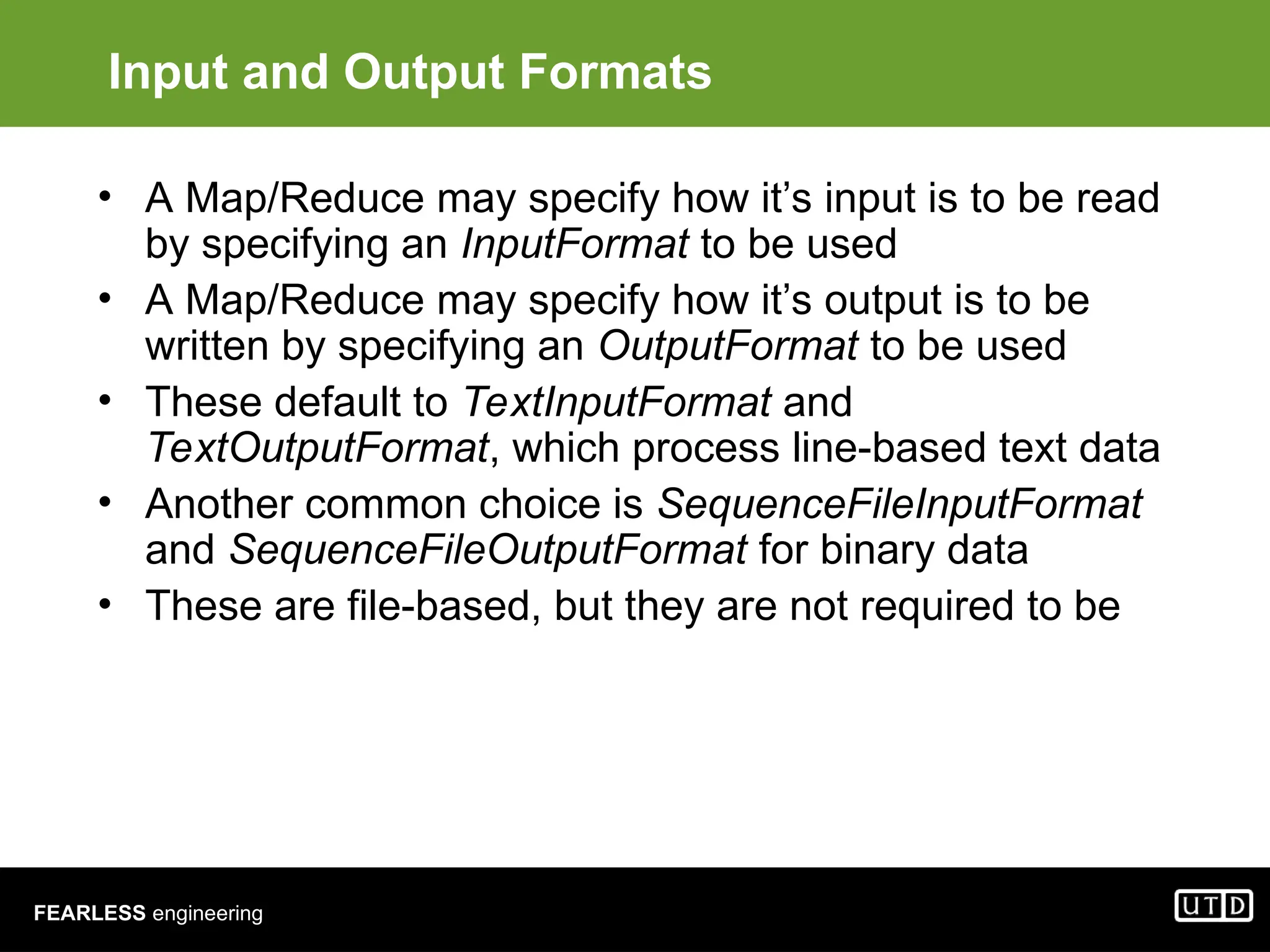 FEARLESS engineering Input and Output Formats • A Map/Reduce may specify how it’s input is to be read by specifying an InputFormat to be used • A Map/Reduce may specify how it’s output is to be written by specifying an OutputFormat to be used • These default to TextInputFormat and TextOutputFormat, which process line-based text data • Another common choice is SequenceFileInputFormat and SequenceFileOutputFormat for binary data • These are file-based, but they are not required to be 