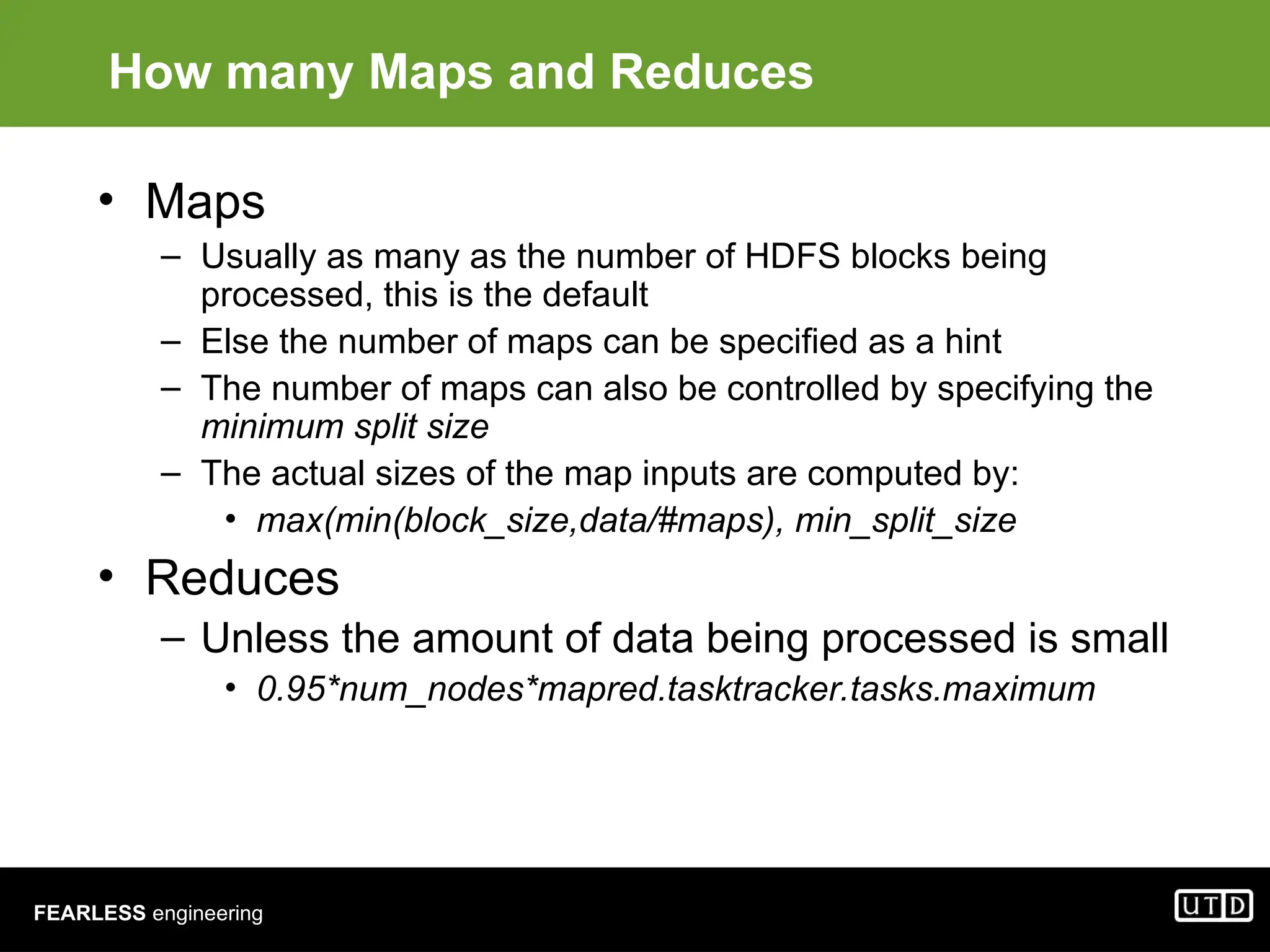 FEARLESS engineering How many Maps and Reduces • Maps – Usually as many as the number of HDFS blocks being processed, this is the default – Else the number of maps can be specified as a hint – The number of maps can also be controlled by specifying the minimum split size – The actual sizes of the map inputs are computed by: • max(min(block_size,data/#maps), min_split_size • Reduces – Unless the amount of data being processed is small • 0.95*num_nodes*mapred.tasktracker.tasks.maximum 