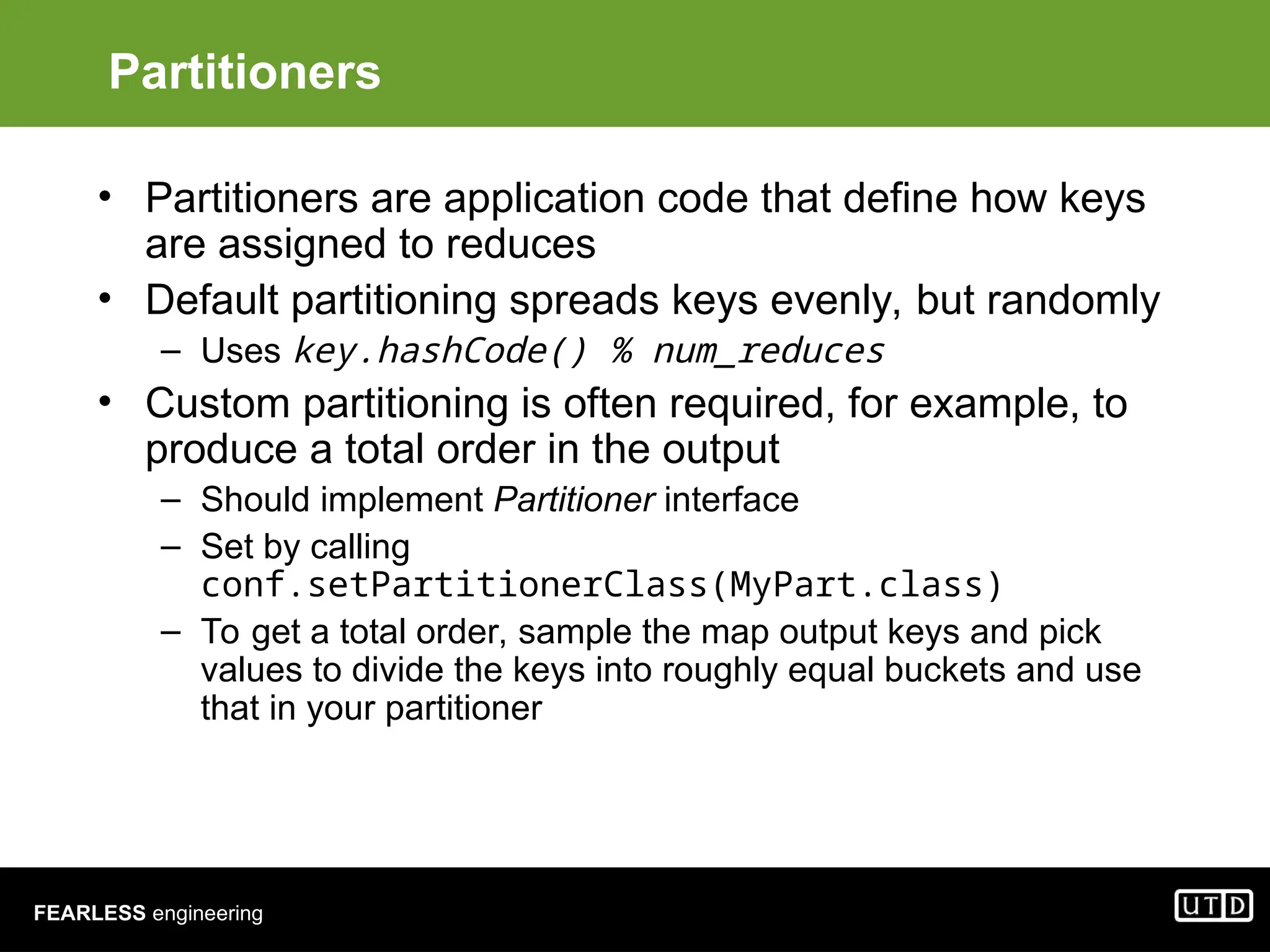 FEARLESS engineering Partitioners • Partitioners are application code that define how keys are assigned to reduces • Default partitioning spreads keys evenly, but randomly – Uses key.hashCode() % num_reduces • Custom partitioning is often required, for example, to produce a total order in the output – Should implement Partitioner interface – Set by calling conf.setPartitionerClass(MyPart.class) – To get a total order, sample the map output keys and pick values to divide the keys into roughly equal buckets and use that in your partitioner 